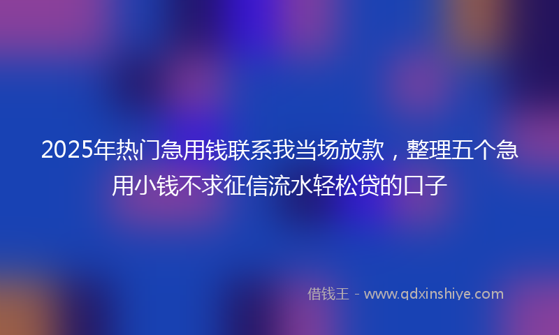 2025年热门急用钱联系我当场放款，整理五个急用小钱不求征信流水轻松贷的口子