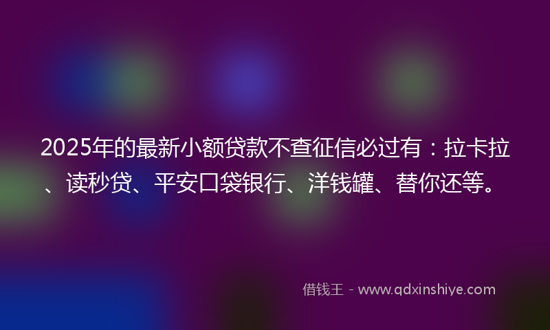 2025年的最新小额贷款不查征信必过有：拉卡拉、读秒贷、平安口袋银行、洋钱罐、替你还等。