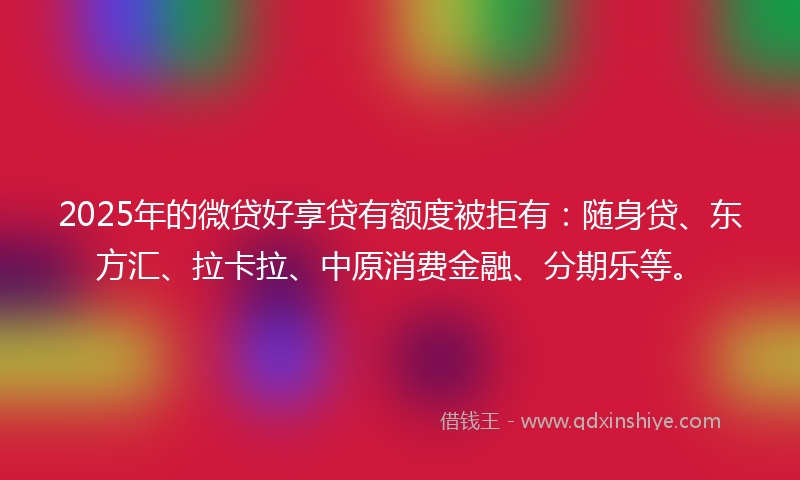 2025年的微贷好享贷有额度被拒有:随身贷、东方汇、拉卡拉、中原消费金融、分期乐等。