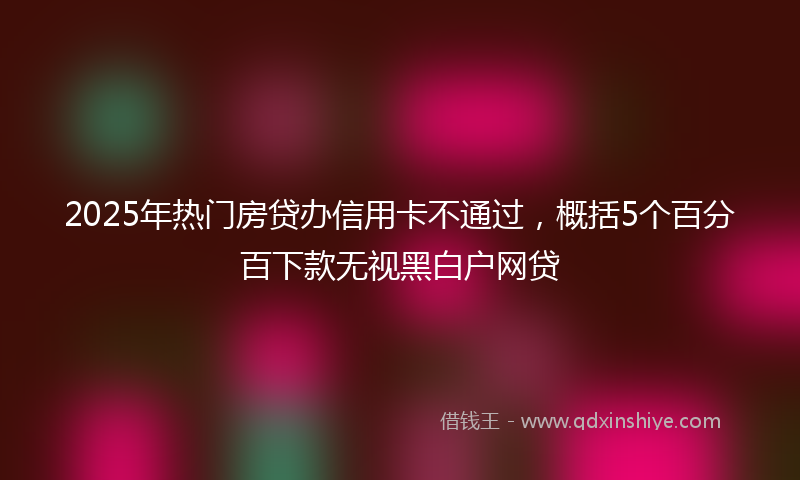 2025年热门房贷办信用卡不通过，概括5个百分百下款无视黑白户网贷