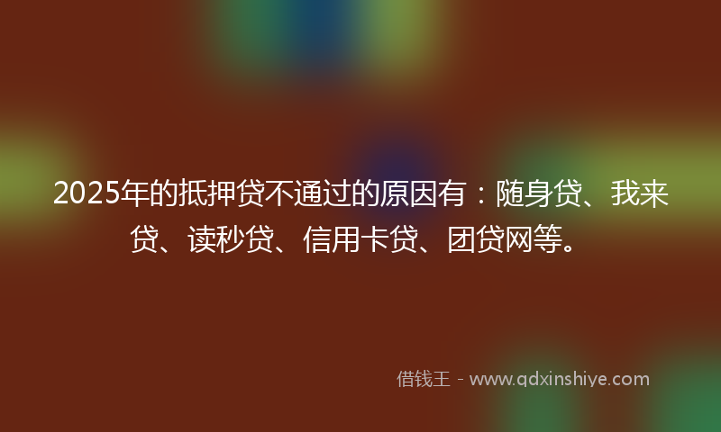 2025年的抵押贷不通过的原因有：随身贷、我来贷、读秒贷、信用卡贷、团贷网等。