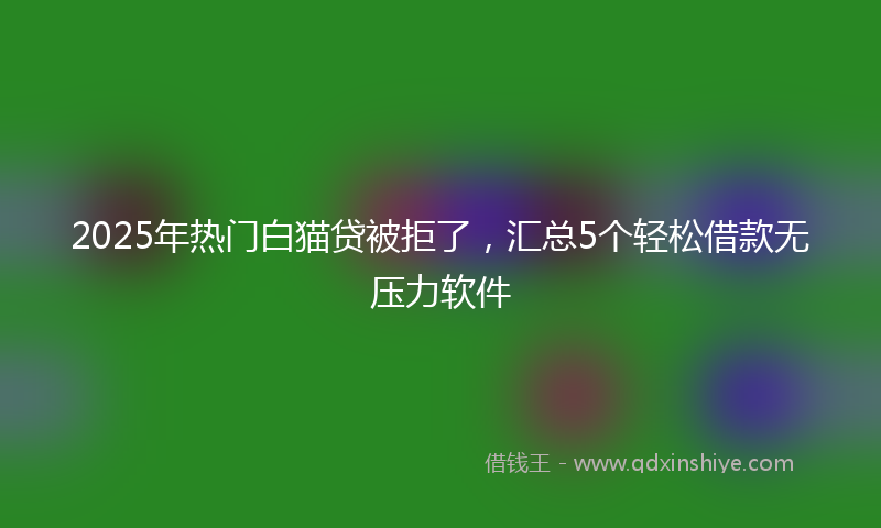 2025年热门白猫贷被拒了，汇总5个轻松借款无压力软件