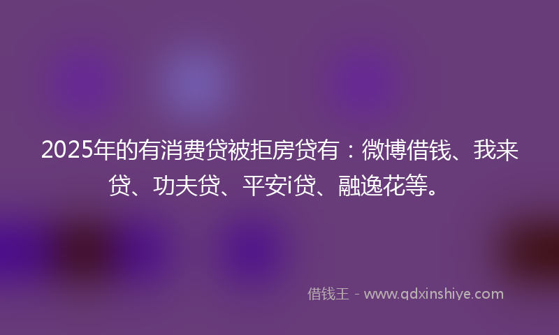 2025年的有消费贷被拒房贷有：微博借钱、我来贷、功夫贷、平安i贷、融逸花等。