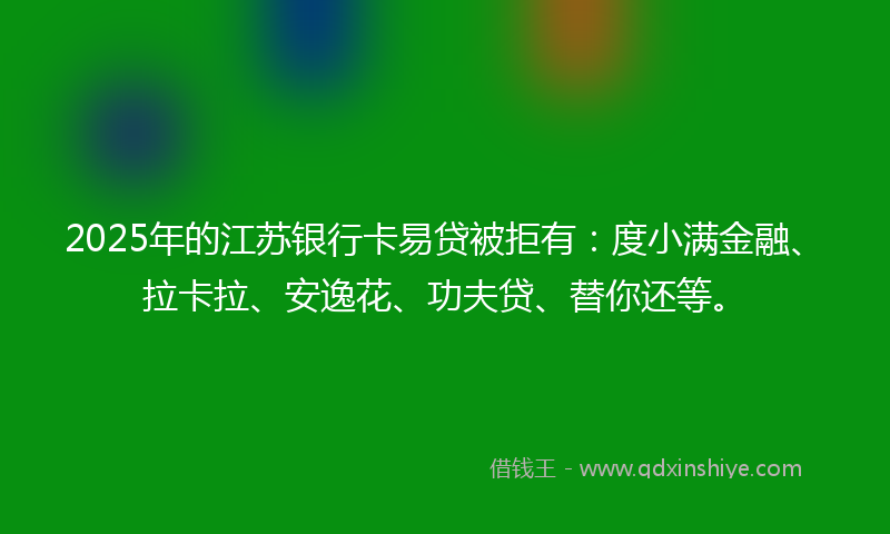 2025年的江苏银行卡易贷被拒有：度小满金融、拉卡拉、安逸花、功夫贷、替你还等。