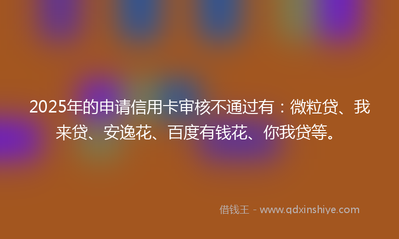 2025年的申请信用卡审核不通过有：微粒贷、我来贷、安逸花、百度有钱花、你我贷等。
