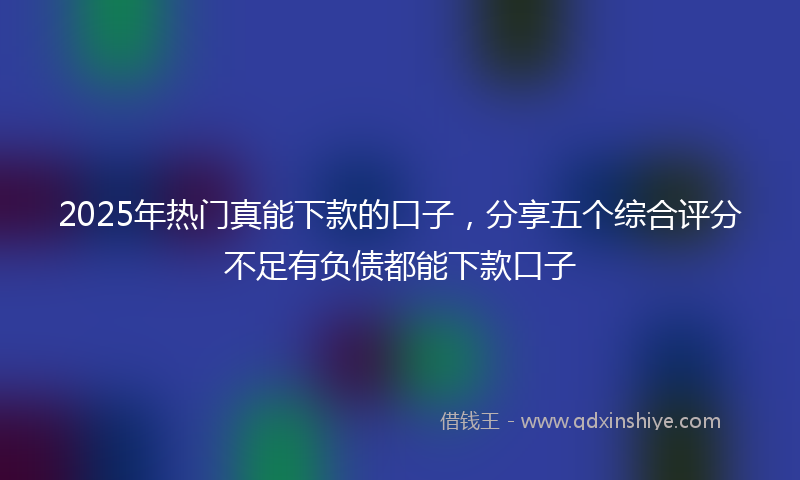 2025年热门真能下款的口子，分享五个综合评分不足有负债都能下款口子