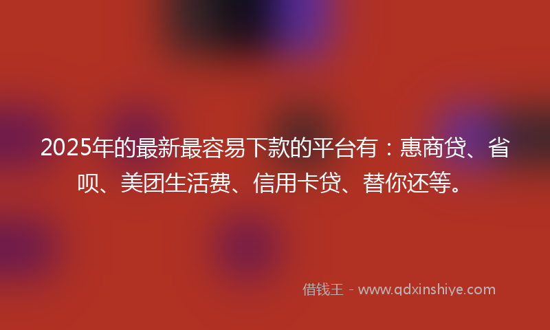 2025年的最新最容易下款的平台有：惠商贷、省呗、美团生活费、信用卡贷、替你还等。