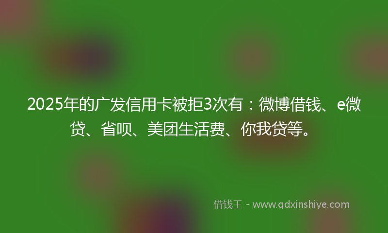 2025年的广发信用卡被拒3次有：微博借钱、e微贷、省呗、美团生活费、你我贷等。