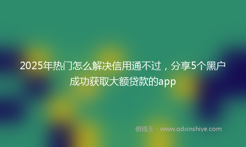 2025年热门怎么解决信用通不过，分享5个黑户成功获取大额贷款的app
