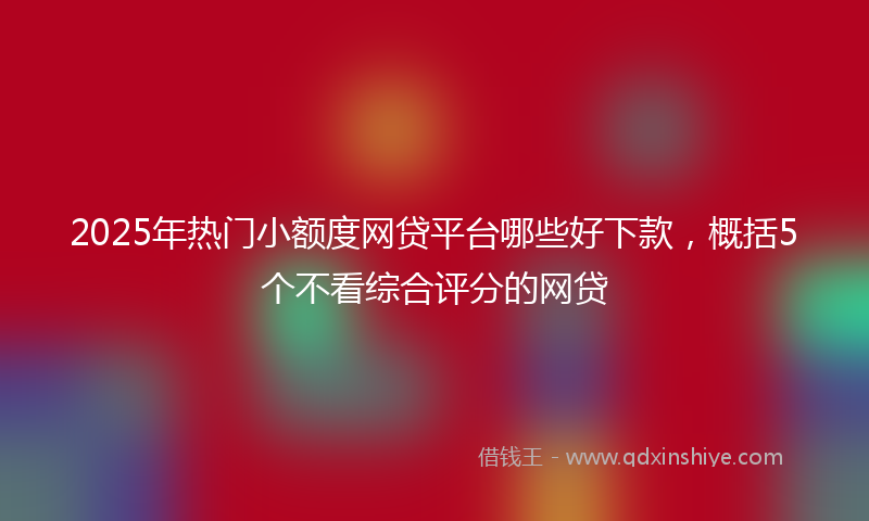 2025年热门小额度网贷平台哪些好下款，概括5个不看综合评分的网贷