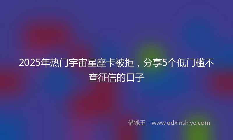 2025年热门宇宙星座卡被拒，分享5个低门槛不查征信的口子