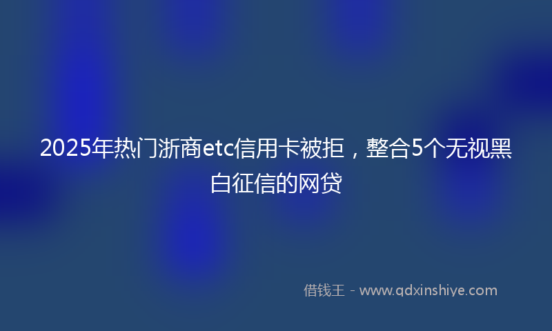 2025年热门浙商etc信用卡被拒，整合5个无视黑白征信的网贷
