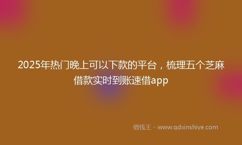 2025年热门晚上可以下款的平台，梳理五个芝麻借款实时到账速借app