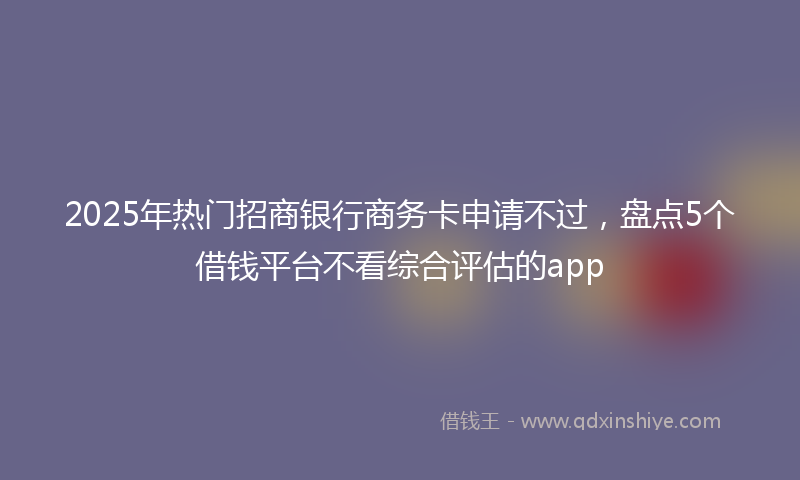 2025年热门招商银行商务卡申请不过，盘点5个借钱平台不看综合评估的app