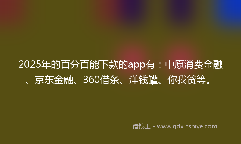 2025年的百分百能下款的app有：中原消费金融、京东金融、360借条、洋钱罐、你我贷等。