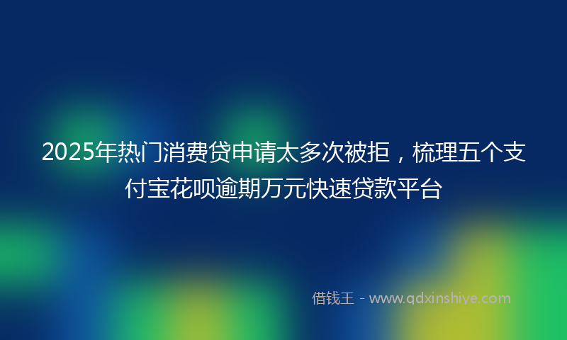 2025年热门消费贷申请太多次被拒，梳理五个支付宝花呗逾期万元快速贷款平台