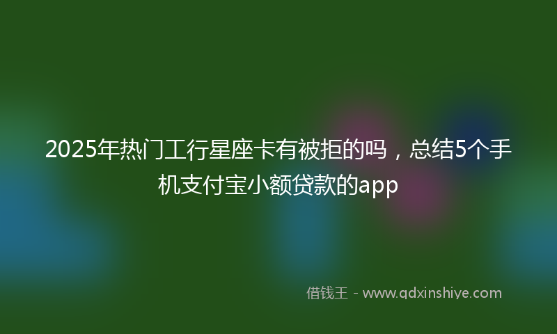 2025年热门工行星座卡有被拒的吗，总结5个手机支付宝小额贷款的app
