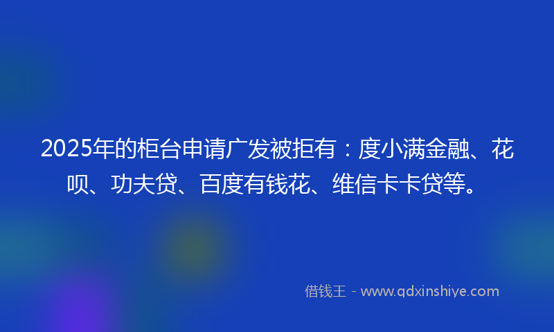 2025年的柜台申请广发被拒有：度小满金融、花呗、功夫贷、百度有钱花、维信卡卡贷等。