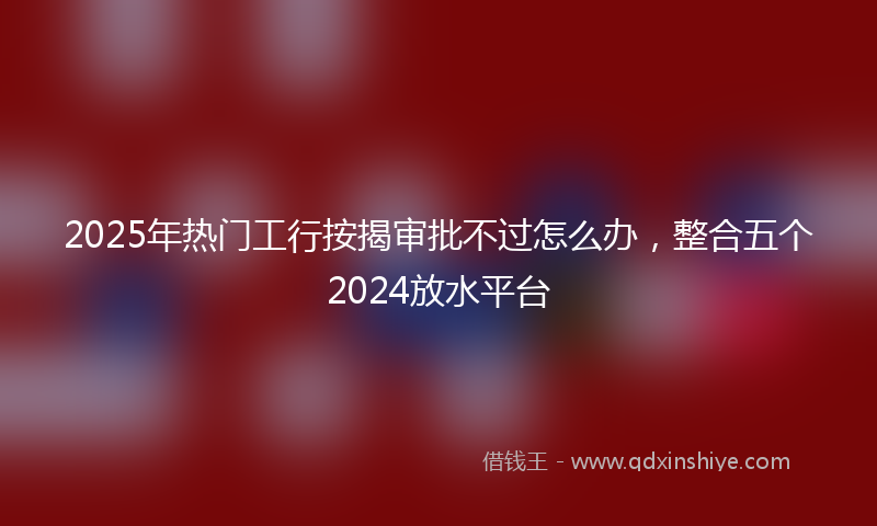 2025年热门工行按揭审批不过怎么办，整合五个2024放水平台