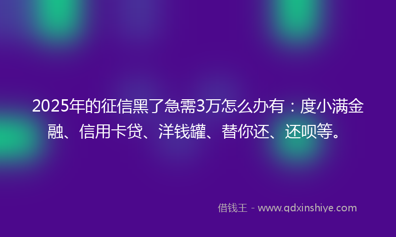 2025年的征信黑了急需3万怎么办有：度小满金融、信用卡贷、洋钱罐、替你还、还呗等。