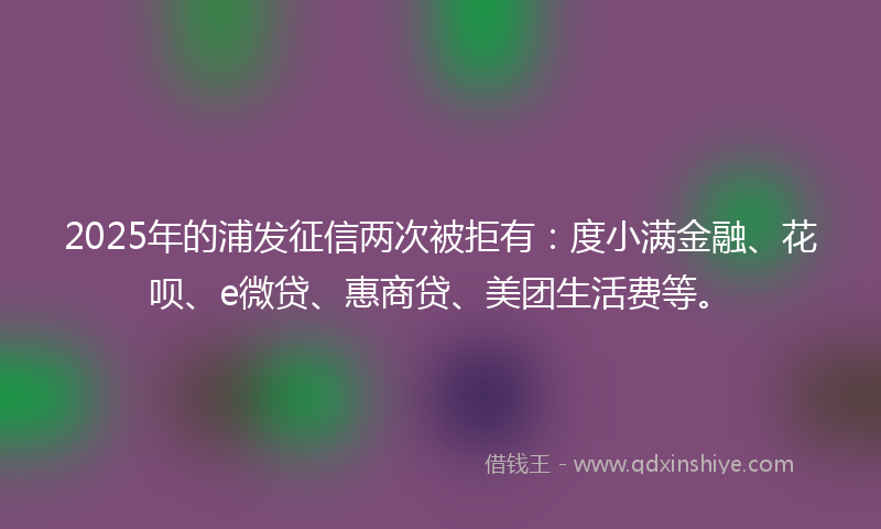 2025年的浦发征信两次被拒有：度小满金融、花呗、e微贷、惠商贷、美团生活费等。