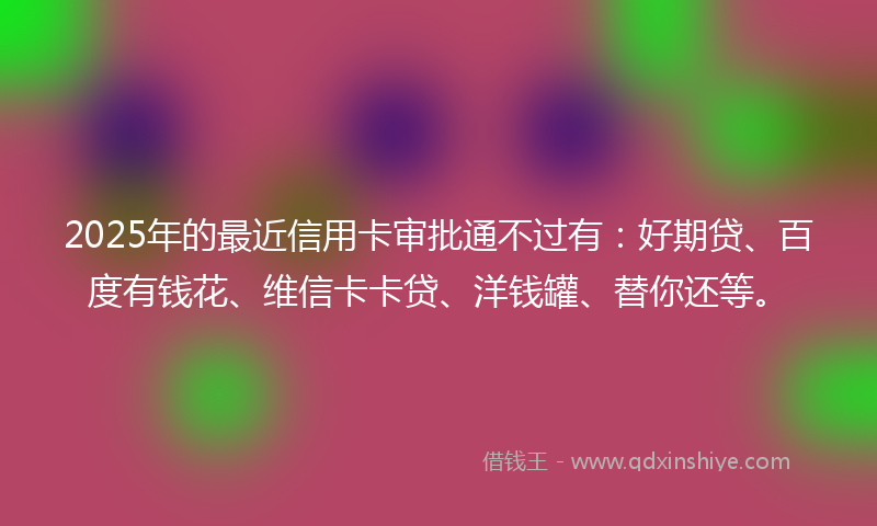 2025年的最近信用卡审批通不过有：好期贷、百度有钱花、维信卡卡贷、洋钱罐、替你还等。