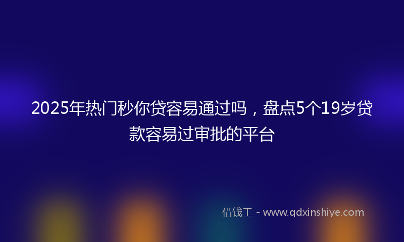 2025年热门秒你贷容易通过吗，盘点5个19岁贷款容易过审批的平台