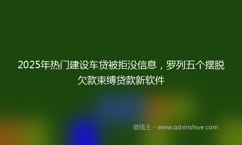 2025年热门建设车贷被拒没信息，罗列五个摆脱欠款束缚贷款新软件
