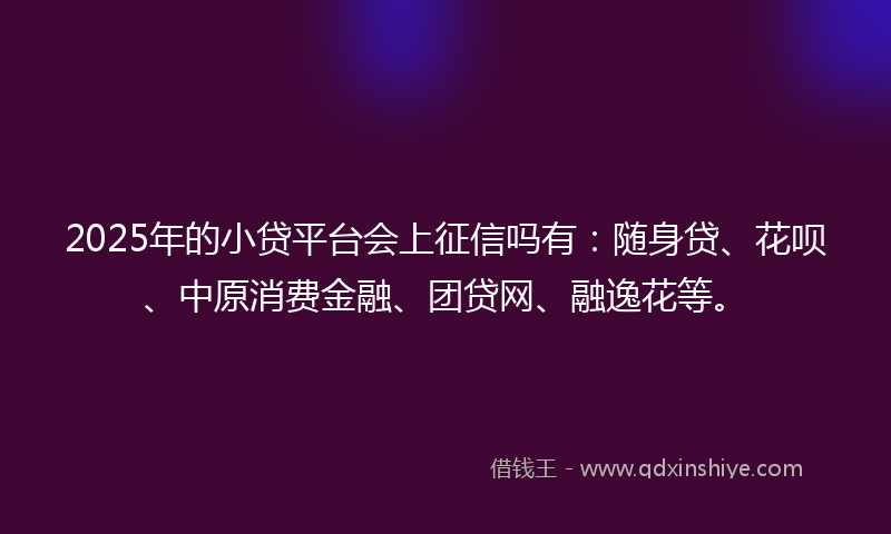 2025年的小贷平台会上征信吗有：随身贷、花呗、中原消费金融、团贷网、融逸花等。