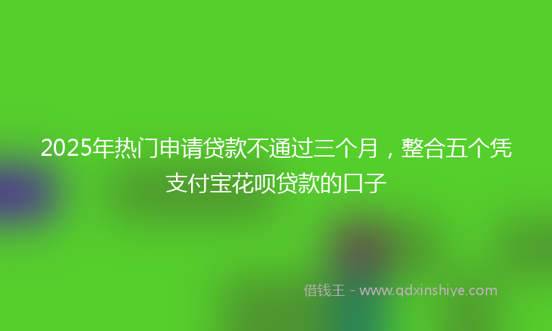 2025年热门申请贷款不通过三个月，整合五个凭支付宝花呗贷款的口子