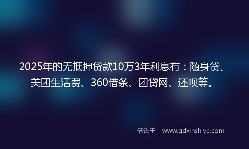 2025年的无抵押贷款10万3年利息有：随身贷、美团生活费、360借条、团贷网、还呗等。