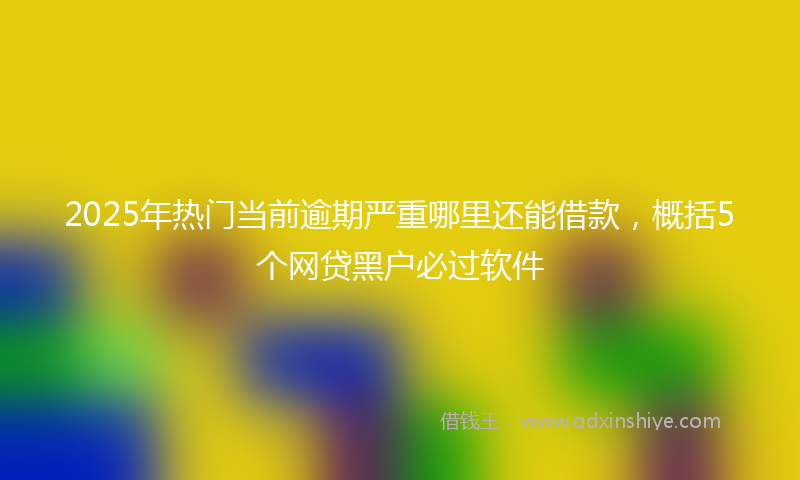 2025年热门当前逾期严重哪里还能借款，概括5个网贷黑户必过软件