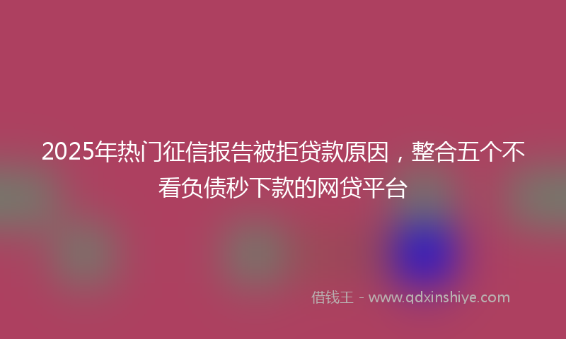 2025年热门征信报告被拒贷款原因，整合五个不看负债秒下款的网贷平台