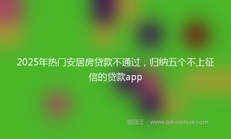 2025年热门安居房贷款不通过，归纳五个不上征信的贷款app