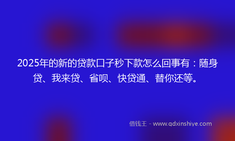 2025年的新的贷款口子秒下款怎么回事有：随身贷、我来贷、省呗、快贷通、替你还等。