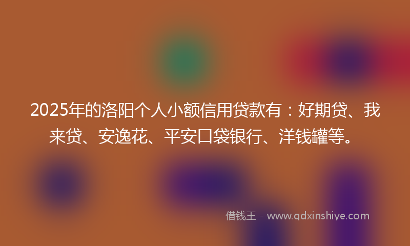2025年的洛阳个人小额信用贷款有：好期贷、我来贷、安逸花、平安口袋银行、洋钱罐等。