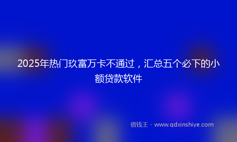 2025年热门玖富万卡不通过，汇总五个必下的小额贷款软件