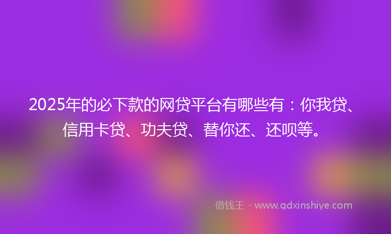 2025年的必下款的网贷平台有哪些有：你我贷、信用卡贷、功夫贷、替你还、还呗等。