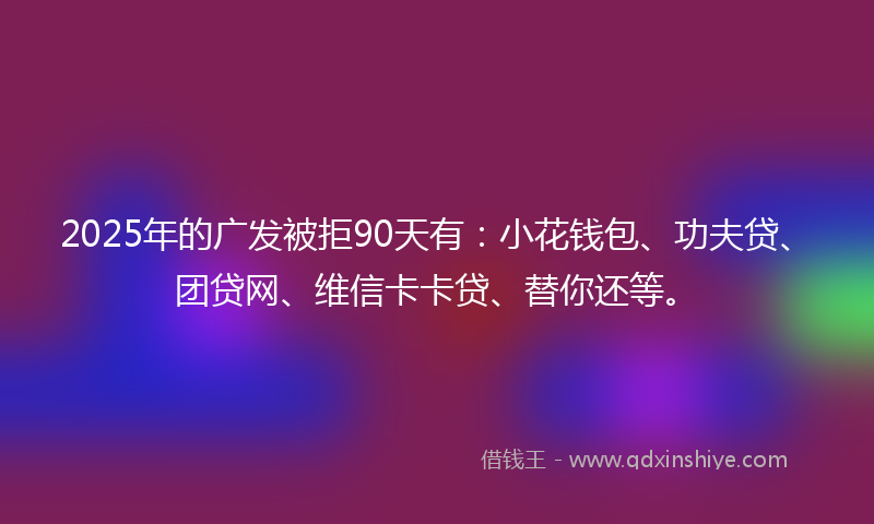 2025年的广发被拒90天有：小花钱包、功夫贷、团贷网、维信卡卡贷、替你还等。