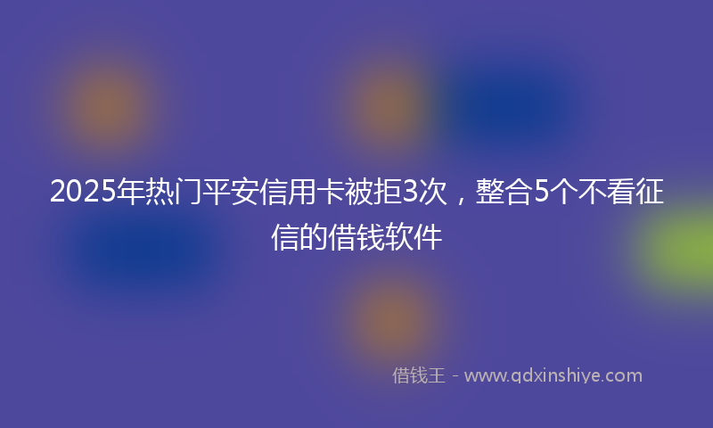 2025年热门平安信用卡被拒3次,整合5个不看征信的借钱软件