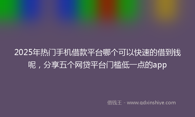 2025年热门手机借款平台哪个可以快速的借到钱呢，分享五个网贷平台门槛低一点的app