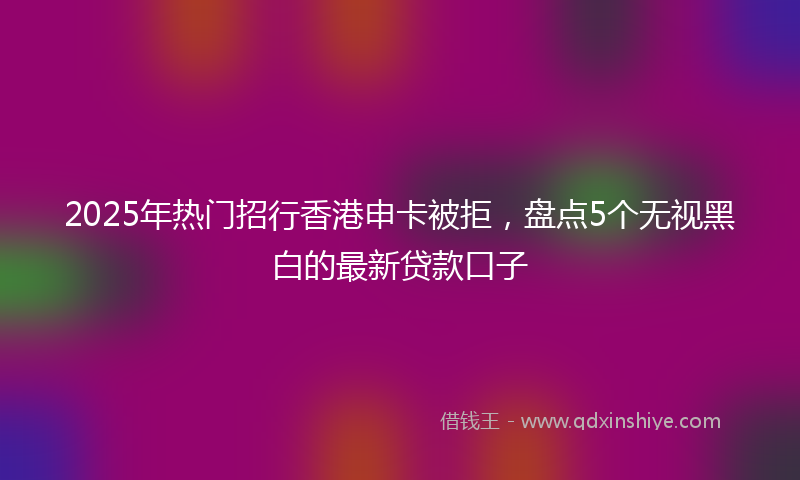2025年热门招行香港申卡被拒，盘点5个无视黑白的最新贷款口子