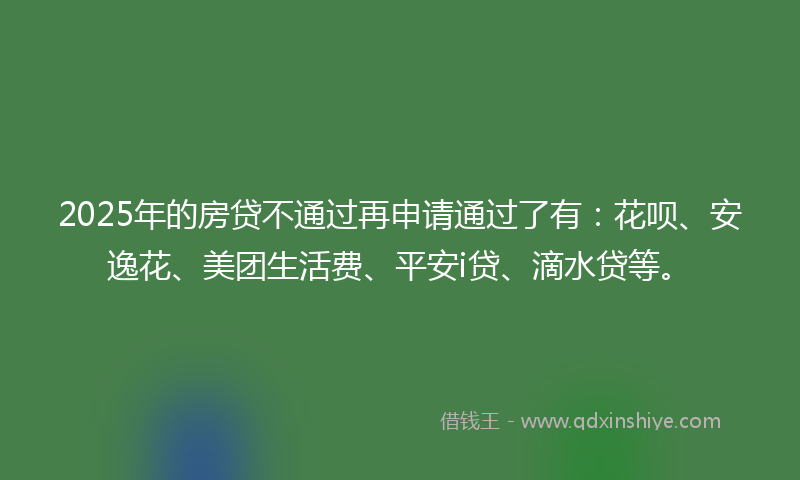 2025年的房贷不通过再申请通过了有：花呗、安逸花、美团生活费、平安i贷、滴水贷等。