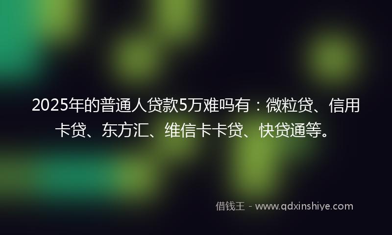 2025年的普通人贷款5万难吗有：微粒贷、信用卡贷、东方汇、维信卡卡贷、快贷通等。