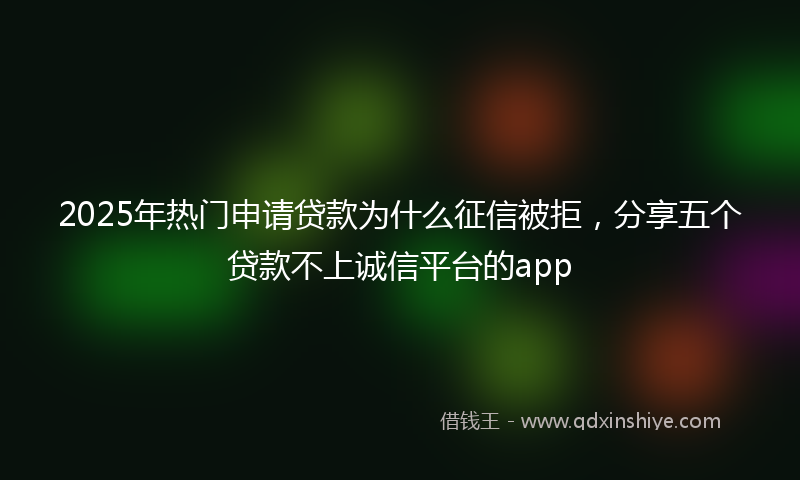2025年热门申请贷款为什么征信被拒，分享五个贷款不上诚信平台的app