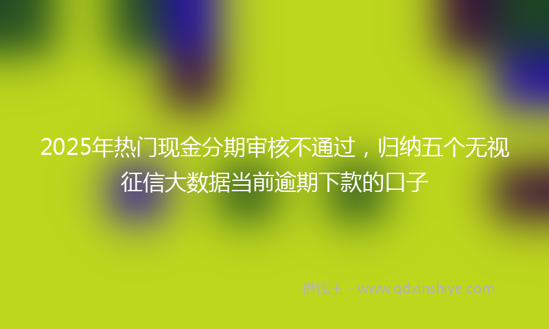 2025年热门现金分期审核不通过，归纳五个无视征信大数据当前逾期下款的口子