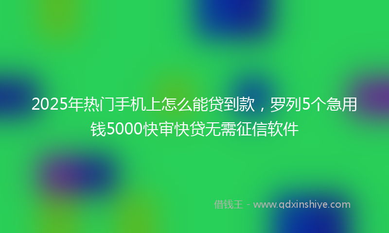2025年热门手机上怎么能贷到款，罗列5个急用钱5000快审快贷无需征信软件