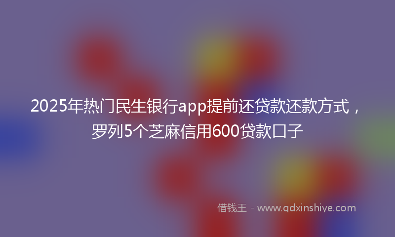 2025年热门民生银行app提前还贷款还款方式，罗列5个芝麻信用600贷款口子