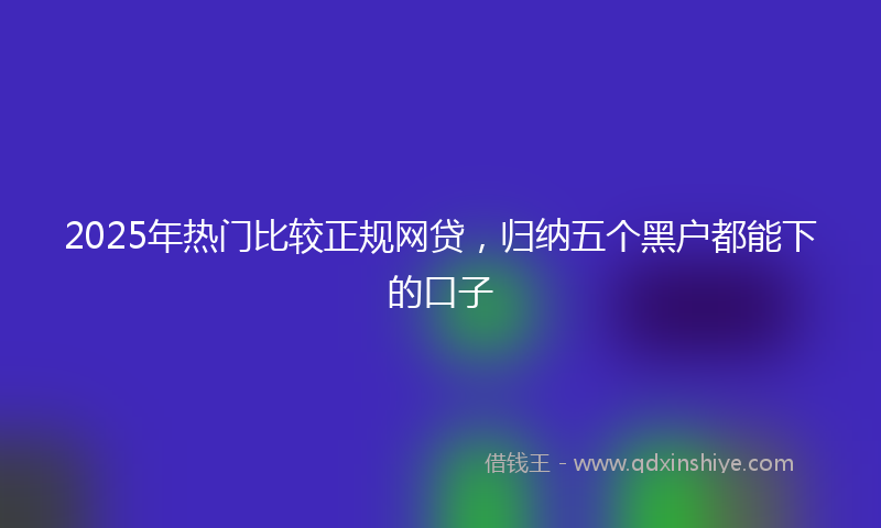 2025年热门比较正规网贷，归纳五个黑户都能下的口子