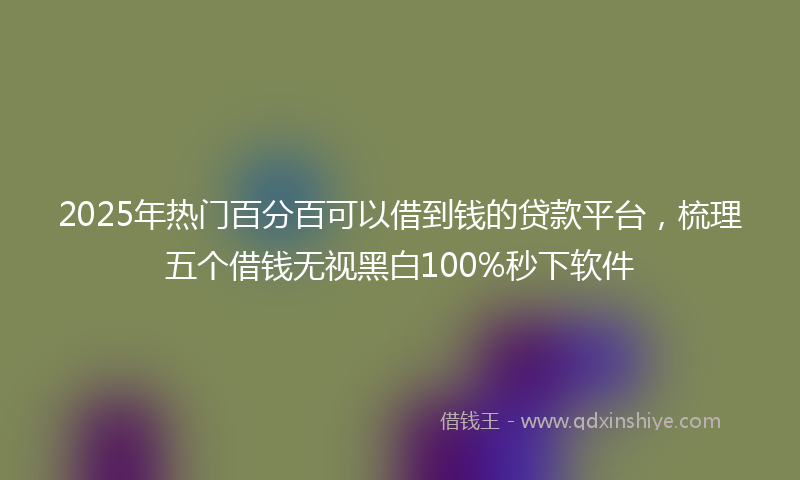 2025年热门百分百可以借到钱的贷款平台，梳理五个借钱无视黑白100%秒下软件